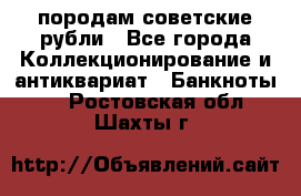 породам советские рубли - Все города Коллекционирование и антиквариат » Банкноты   . Ростовская обл.,Шахты г.